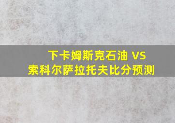 下卡姆斯克石油 VS索科尔萨拉托夫比分预测